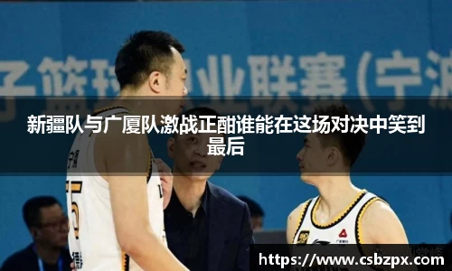 新疆队与广厦队激战正酣谁能在这场对决中笑到最后