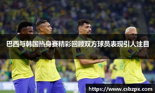 巴西与韩国热身赛精彩回顾双方球员表现引人注目
