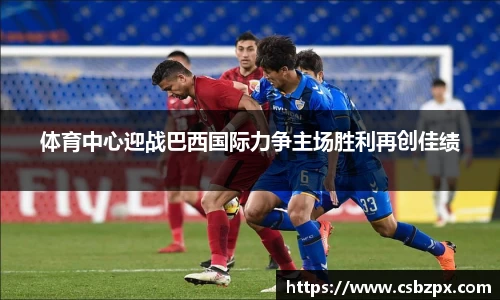 体育中心迎战巴西国际力争主场胜利再创佳绩
